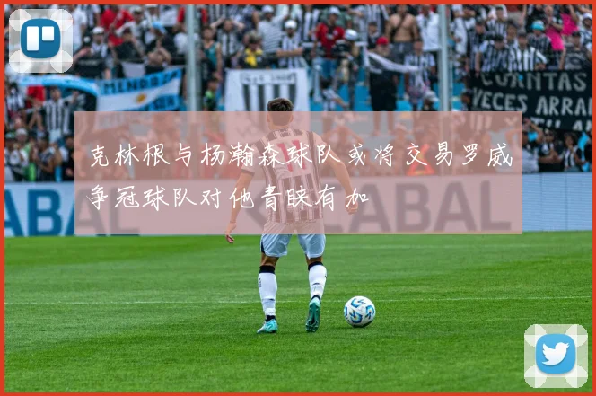 克林根与杨瀚森球队或将交易罗威争冠球队对他青睐有加