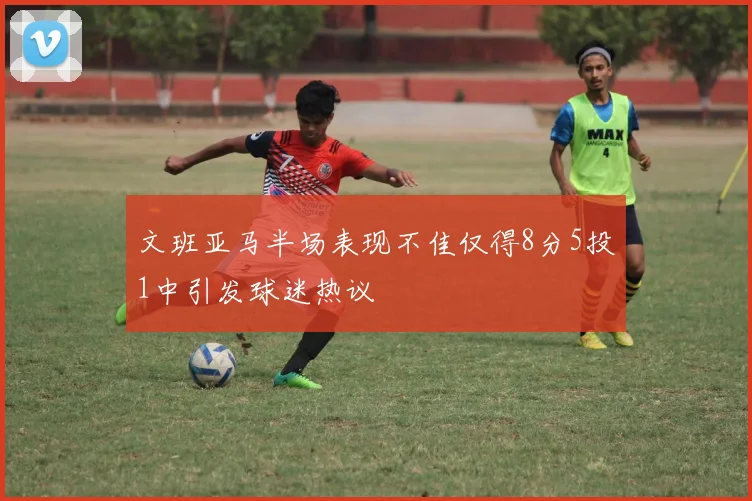 文班亚马半场表现不佳仅得8分5投1中引发球迷热议