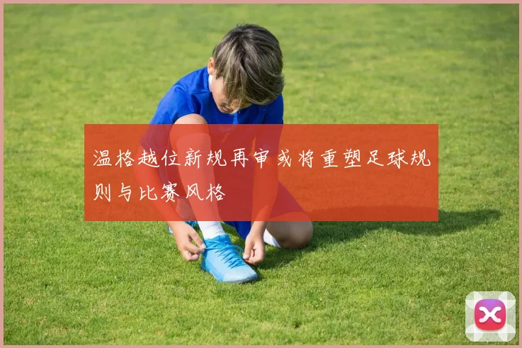 温格越位新规再审或将重塑足球规则与比赛风格