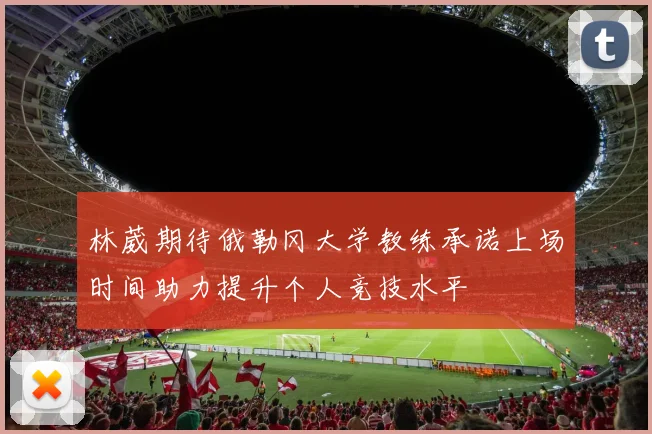 林葳期待俄勒冈大学教练承诺上场时间助力提升个人竞技水平