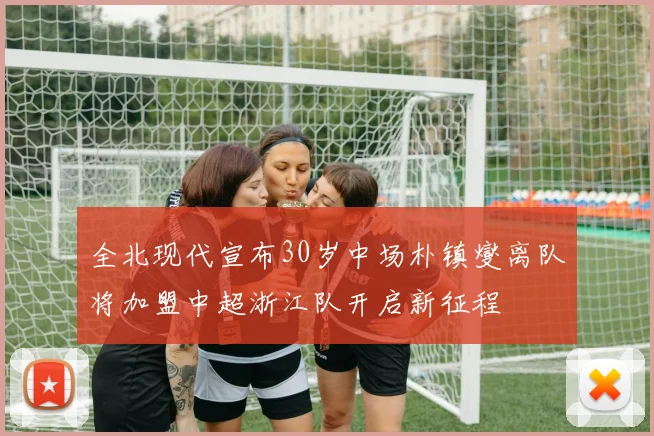 全北现代宣布30岁中场朴镇燮离队将加盟中超浙江队开启新征程