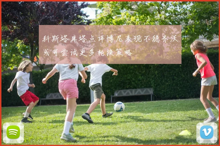 科斯塔库塔点评博尼表现不稳齐沃或可尝试更多轮换策略