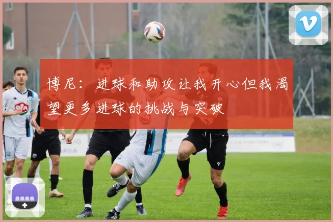 博尼：进球和助攻让我开心但我渴望更多进球的挑战与突破