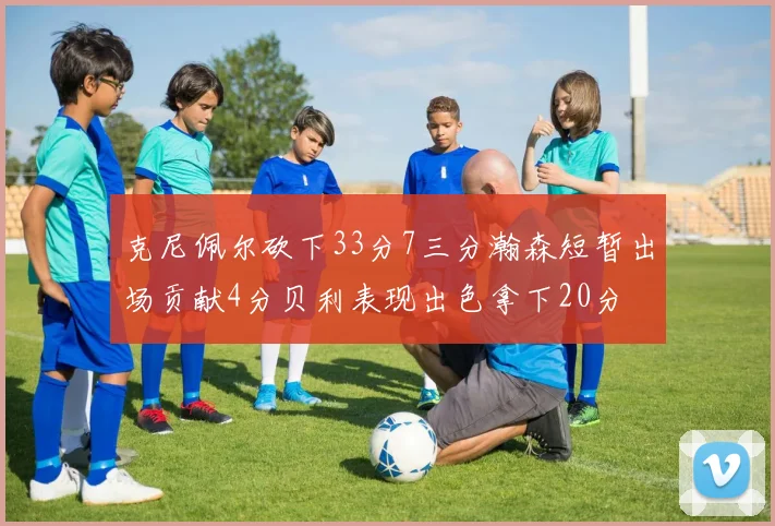 克尼佩尔砍下33分7三分瀚森短暂出场贡献4分贝利表现出色拿下20分