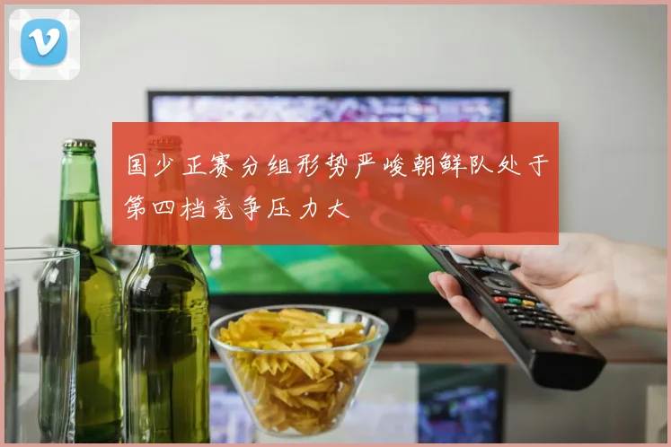 国少正赛分组形势严峻朝鲜队处于第四档竞争压力大