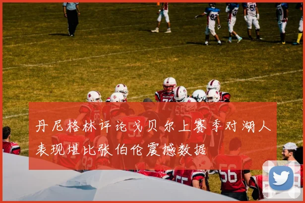 丹尼格林评论戈贝尔上赛季对湖人表现堪比张伯伦震撼数据