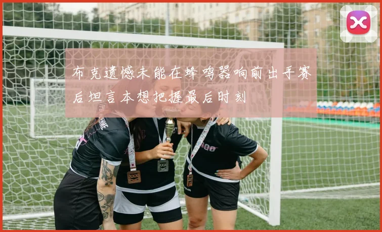 布克遗憾未能在蜂鸣器响前出手赛后坦言本想把握最后时刻