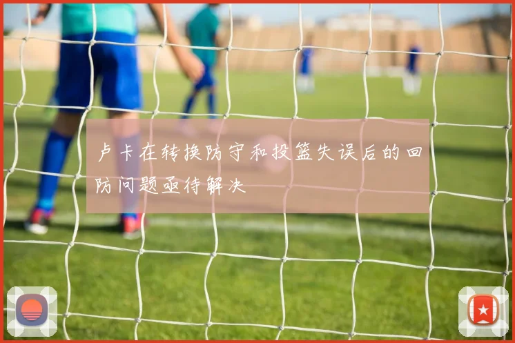 卢卡在转换防守和投篮失误后的回防问题亟待解决