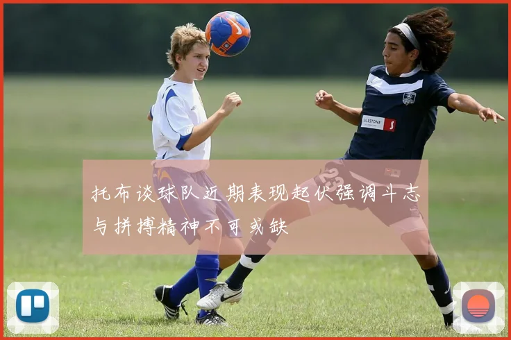 托布谈球队近期表现起伏强调斗志与拼搏精神不可或缺