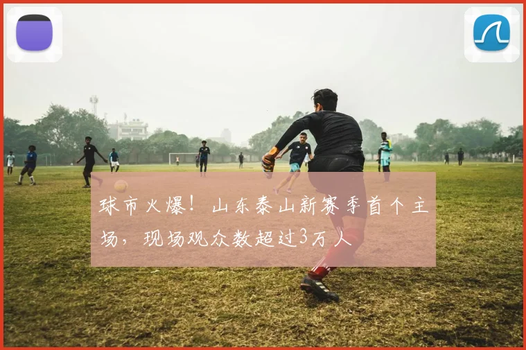 球市火爆！山东泰山新赛季首个主场，现场观众数超过3万人