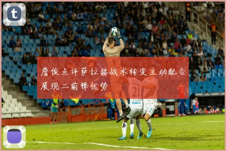 詹俊点评萨拉赫战术转变主动配合展现二前锋优势