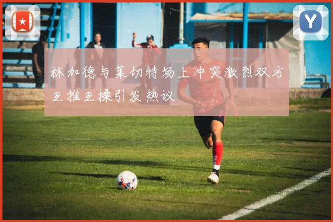 林加德与莱切特场上冲突激烈双方互推互搡引发热议