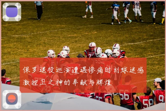 保罗退役巡演遭遇惨痛时刻球迷感激控卫之神的奉献与辉煌