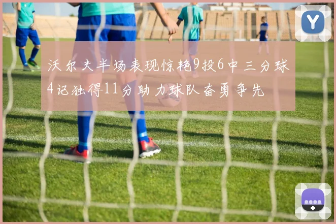 沃尔夫半场表现惊艳9投6中三分球4记独得11分助力球队奋勇争先