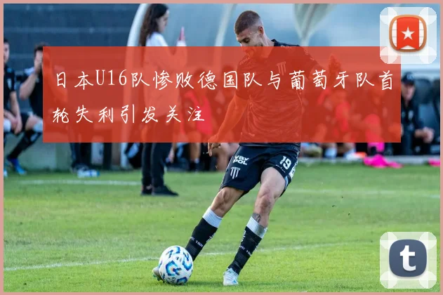 日本U16队惨败德国队与葡萄牙队首轮失利引发关注