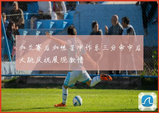 加兰赛后加练苦中作乐三分命中后大跳庆祝展现激情