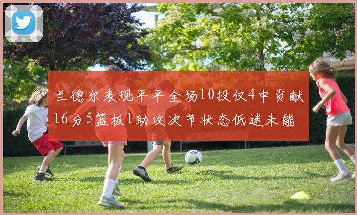 兰德尔表现平平全场10投仅4中贡献16分5篮板1助攻次节状态低迷未能得分