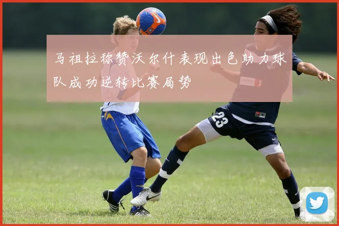 马祖拉称赞沃尔什表现出色助力球队成功逆转比赛局势