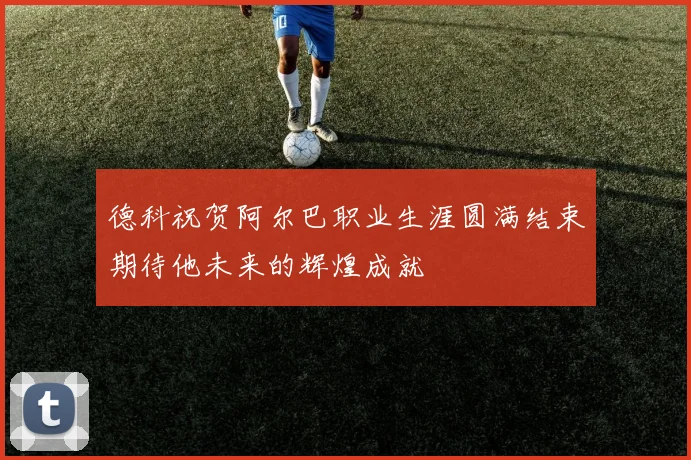 德科祝贺阿尔巴职业生涯圆满结束期待他未来的辉煌成就