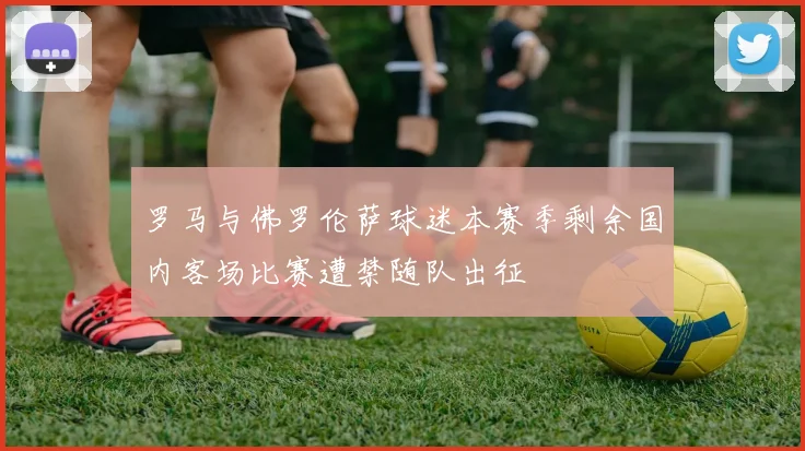 罗马与佛罗伦萨球迷本赛季剩余国内客场比赛遭禁随队出征