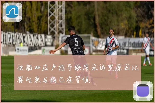 快船回应卢指导缺席采访室原因比赛结束后我已在等候