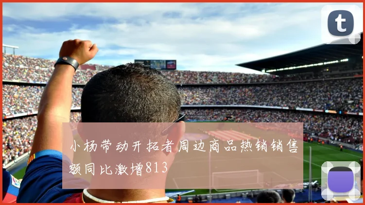 小杨带动开拓者周边商品热销销售额同比激增813