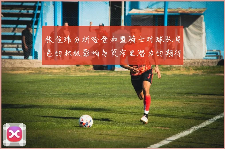 张佳玮分析哈登加盟骑士对球队角色的积极影响与莫布里潜力的期待