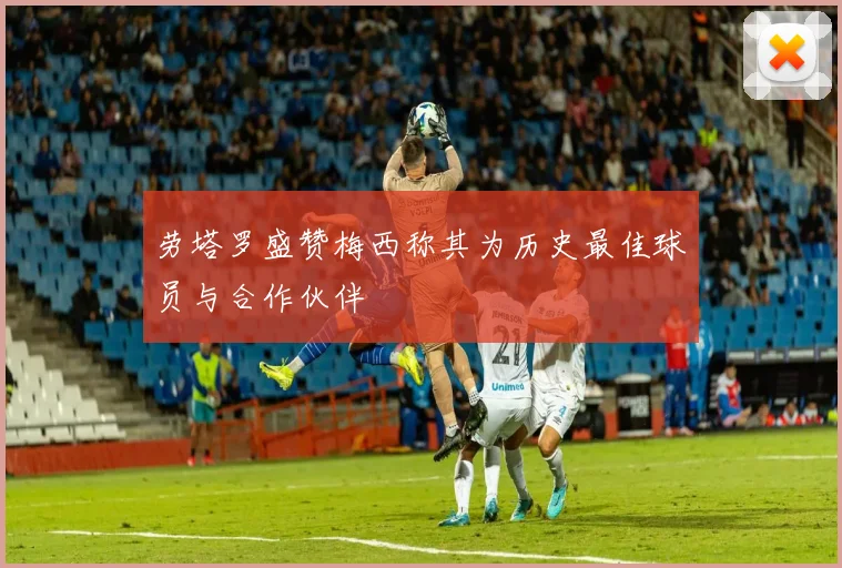 劳塔罗盛赞梅西称其为历史最佳球员与合作伙伴