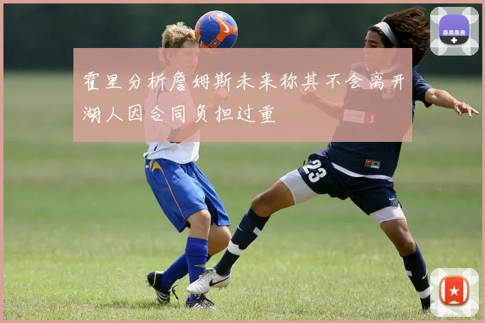 霍里分析詹姆斯未来称其不会离开湖人因合同负担过重