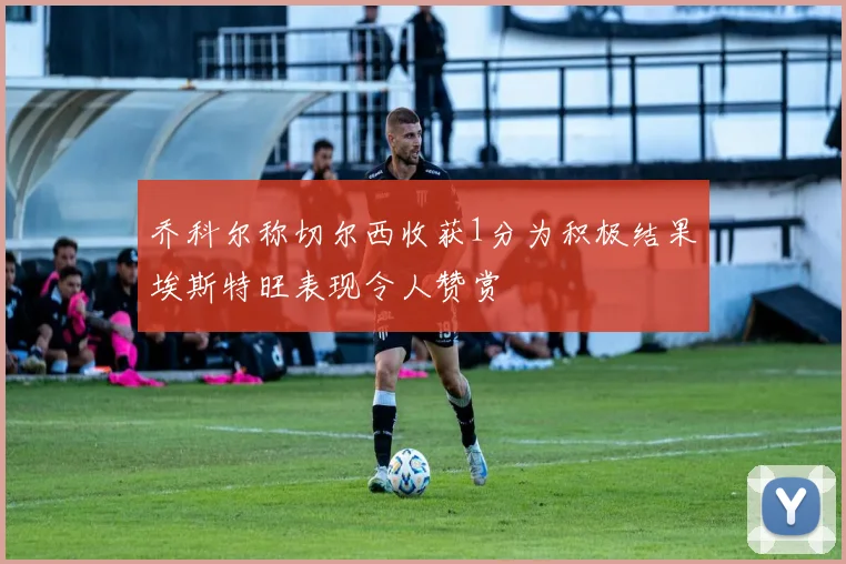 乔科尔称切尔西收获1分为积极结果埃斯特旺表现令人赞赏