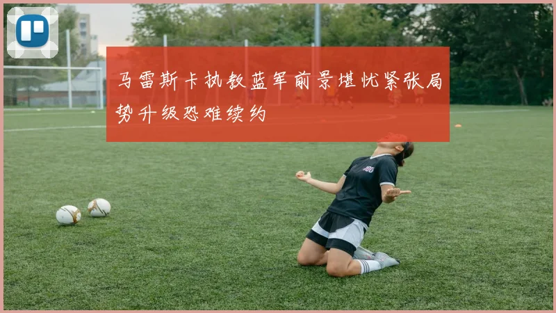 马雷斯卡执教蓝军前景堪忧紧张局势升级恐难续约