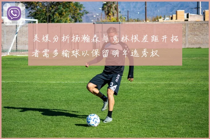 美媒分析杨瀚森与克林根差距开拓者需多输球以保留明年选秀权