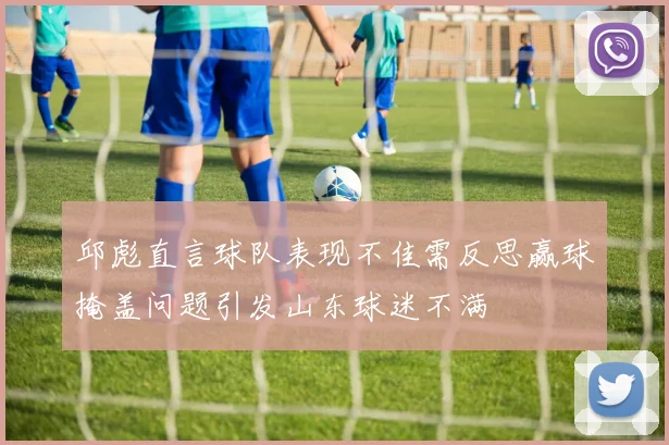 邱彪直言球队表现不佳需反思赢球掩盖问题引发山东球迷不满