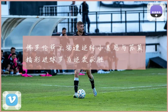 佛罗伦萨主场遭逆转小基恩与苏莱精彩进球罗马逆袭获胜