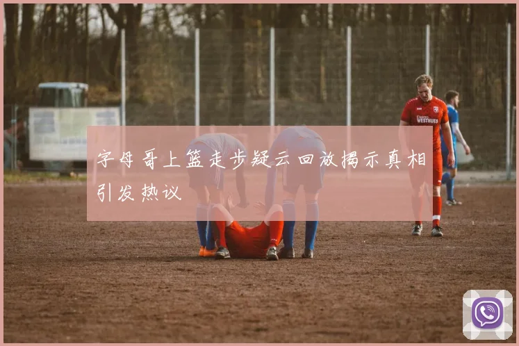 字母哥上篮走步疑云回放揭示真相引发热议