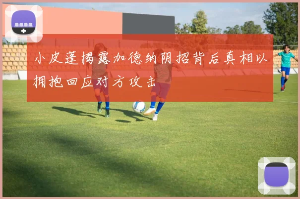 小皮蓬揭露加德纳阴招背后真相以拥抱回应对方攻击