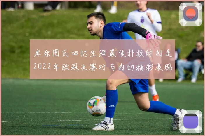 库尔图瓦回忆生涯最佳扑救时刻是2022年欧冠决赛对马内的精彩表现