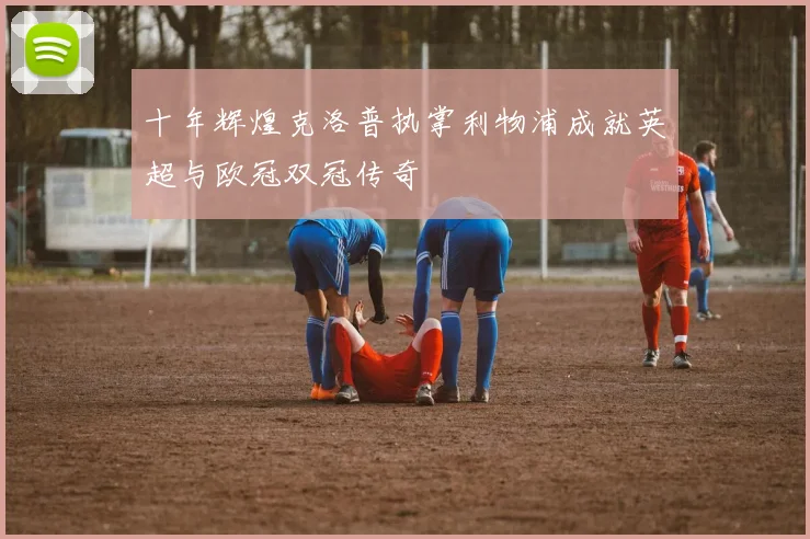 十年辉煌克洛普执掌利物浦成就英超与欧冠双冠传奇