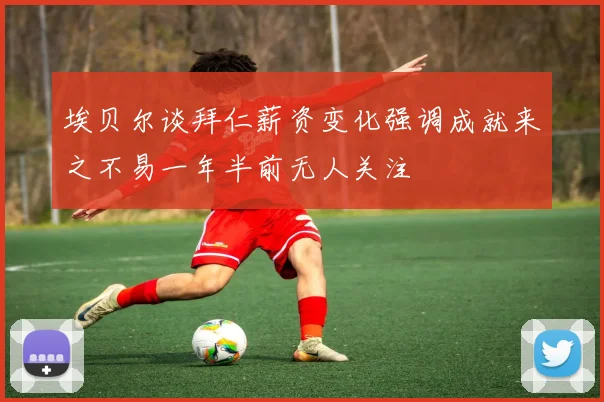 埃贝尔谈拜仁薪资变化强调成就来之不易一年半前无人关注