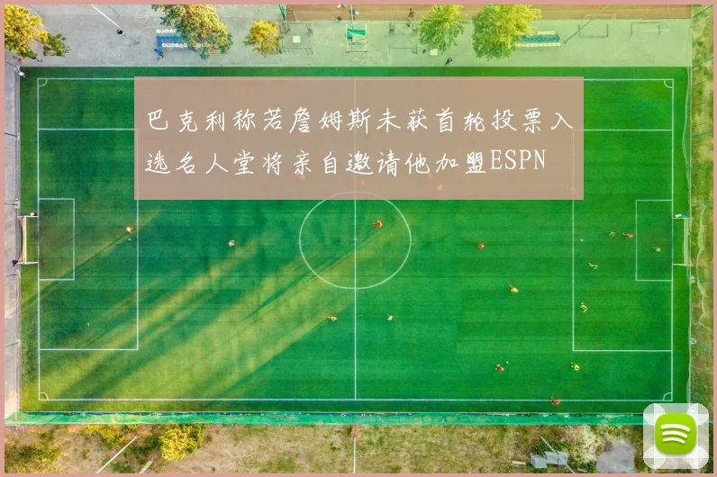 巴克利称若詹姆斯未获首轮投票入选名人堂将亲自邀请他加盟ESPN