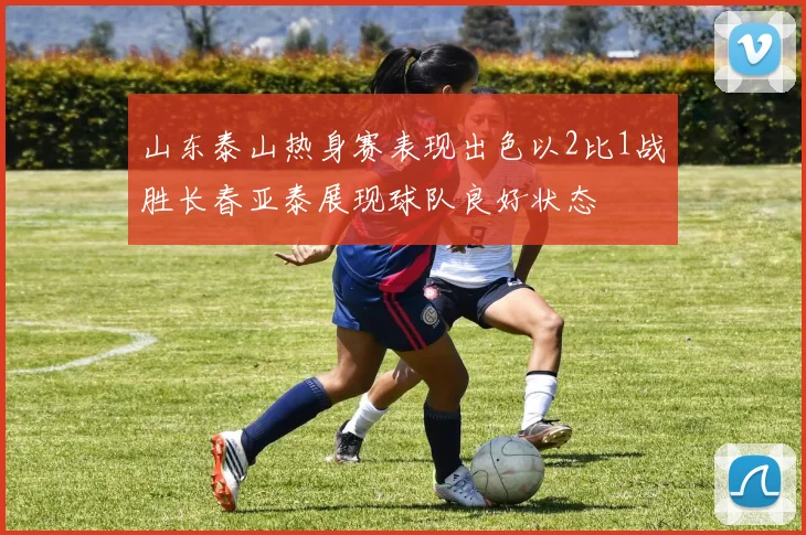 山东泰山热身赛表现出色以2比1战胜长春亚泰展现球队良好状态
